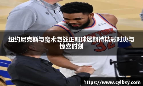 纽约尼克斯与魔术激战正酣球迷期待精彩对决与惊喜时刻